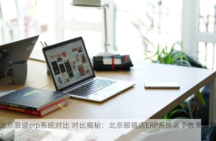北京眼镜erp系统对比 对比揭秘：北京眼镜店ERP系统哪个效率最高？