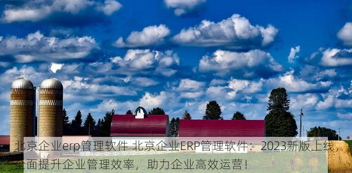 北京企业erp管理软件 北京企业ERP管理软件：2023新版上线，全面提升企业管理效率，助力企业高效运营！
