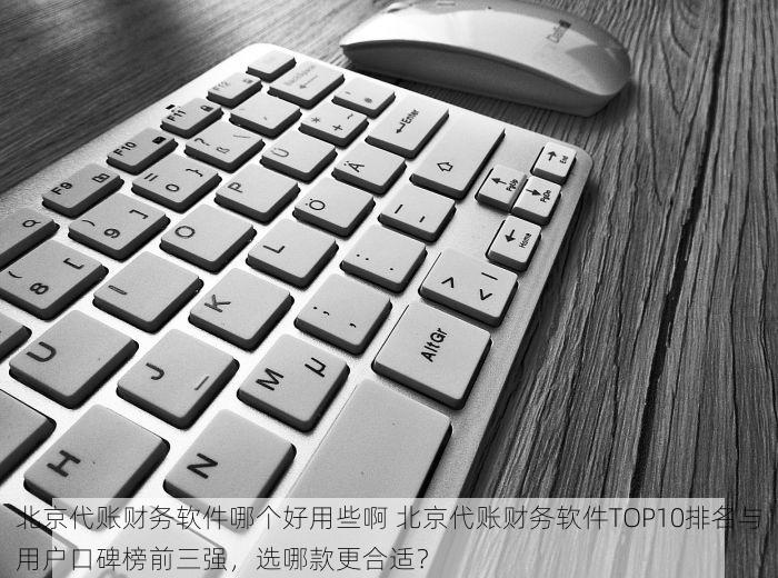 北京代账财务软件哪个好用些啊 北京代账财务软件TOP10排名与用户口碑榜前三强，选哪款更合适？