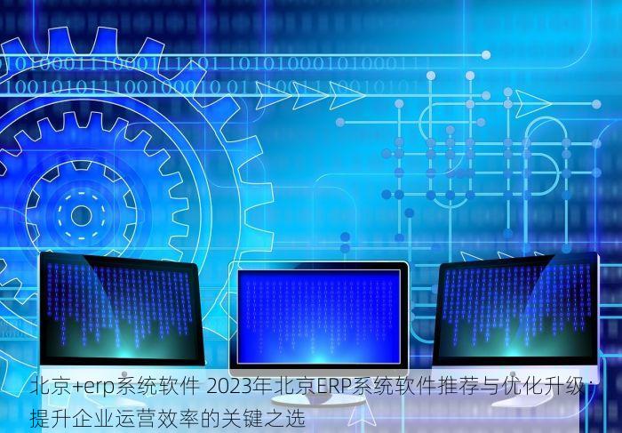 北京+erp系统软件 2023年北京ERP系统软件推荐与优化升级：提升企业运营效率的关键之选