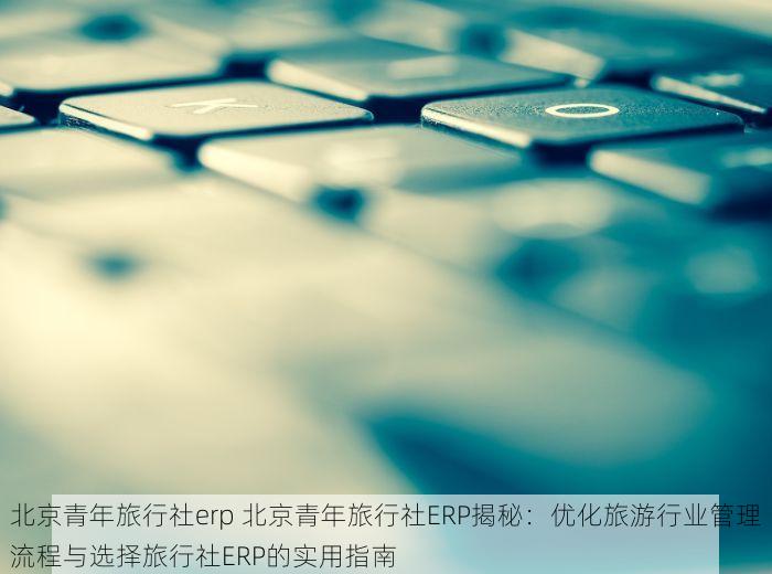 北京青年旅行社erp 北京青年旅行社ERP揭秘：优化旅游行业管理流程与选择旅行社ERP的实用指南