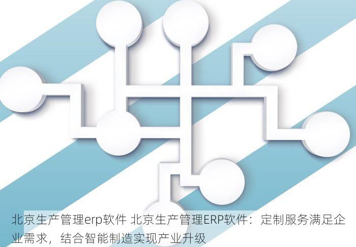 北京生产管理erp软件 北京生产管理ERP软件：定制服务满足企业需求，结合智能制造实现产业升级