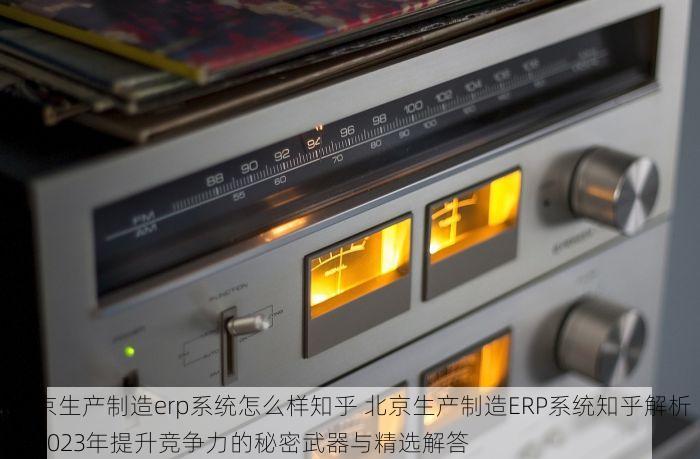 北京生产制造erp系统怎么样知乎 北京生产制造ERP系统知乎解析：2023年提升竞争力的秘密武器与精选解答