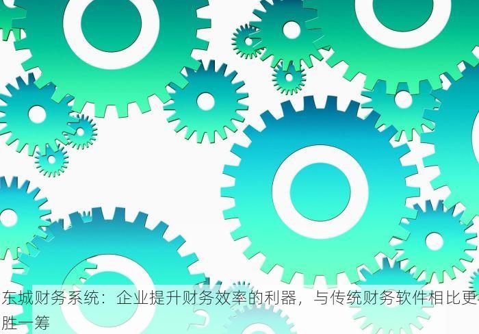 东城财务系统：企业提升财务效率的利器，与传统财务软件相比更胜一筹