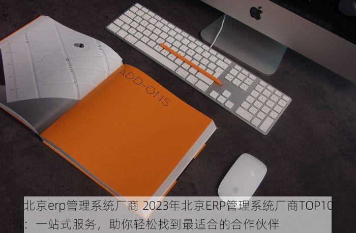 北京erp管理系统厂商 2023年北京ERP管理系统厂商TOP10：一站式服务，助你轻松找到最适合的合作伙伴