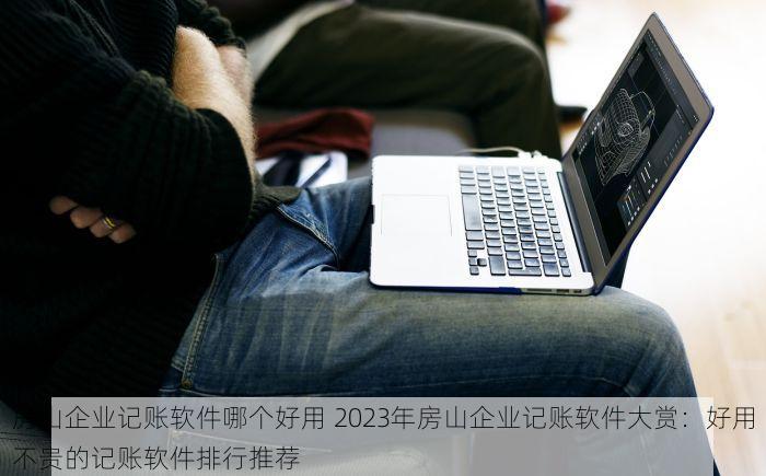 房山企业记账软件哪个好用 2023年房山企业记账软件大赏：好用不贵的记账软件排行推荐
