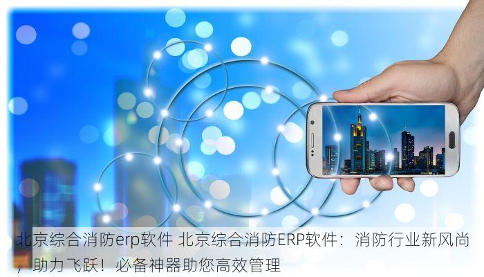 北京综合消防erp软件 北京综合消防ERP软件：消防行业新风尚，助力飞跃！必备神器助您高效管理