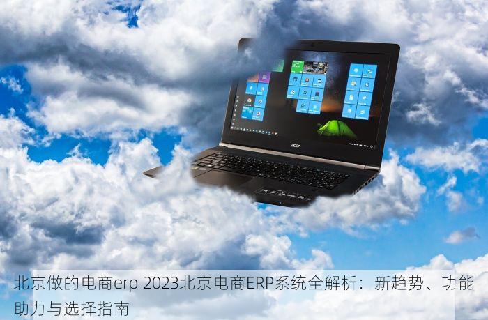 北京做的电商erp 2023北京电商ERP系统全解析：新趋势、功能助力与选择指南