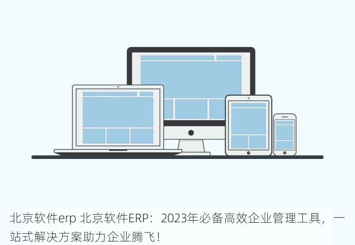 北京软件erp 北京软件ERP：2023年必备高效企业管理工具，一站式解决方案助力企业腾飞！
