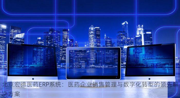 北京宏德医药ERP系统：医药企业销售管理与数字化转型的领先解决方案