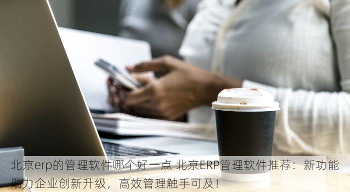 北京erp的管理软件哪个好一点 北京ERP管理软件推荐：新功能助力企业创新升级，高效管理触手可及！
