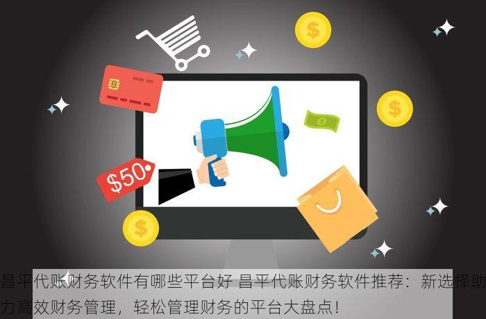 昌平代账财务软件有哪些平台好 昌平代账财务软件推荐：新选择助力高效财务管理，轻松管理财务的平台大盘点！