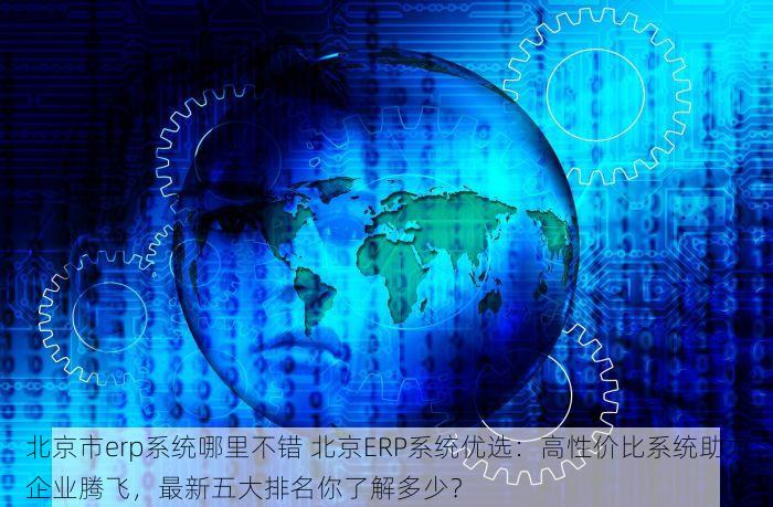 北京市erp系统哪里不错 北京ERP系统优选：高性价比系统助力企业腾飞，最新五大排名你了解多少？