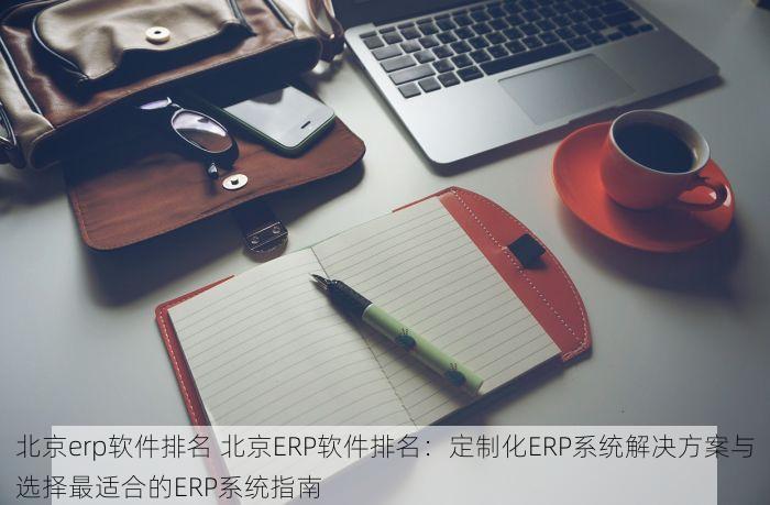 北京erp软件排名 北京ERP软件排名：定制化ERP系统解决方案与选择最适合的ERP系统指南