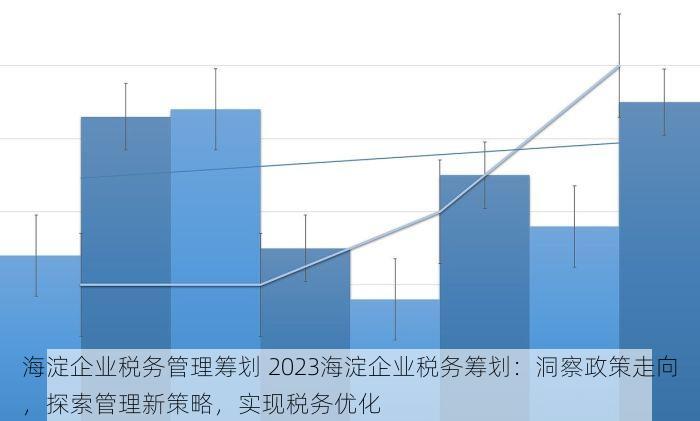 海淀企业税务管理筹划 2023海淀企业税务筹划：洞察政策走向，探索管理新策略，实现税务优化