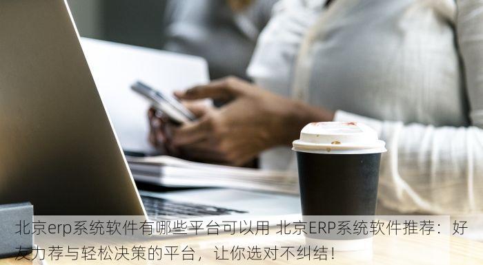 北京erp系统软件有哪些平台可以用 北京ERP系统软件推荐：好友力荐与轻松决策的平台，让你选对不纠结！