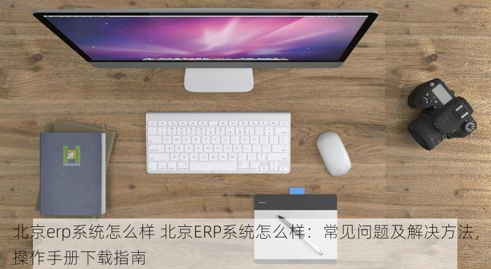 北京erp系统怎么样 北京ERP系统怎么样：常见问题及解决方法，操作手册下载指南