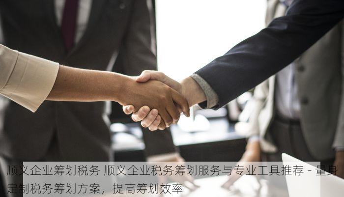 顺义企业筹划税务 顺义企业税务筹划服务与专业工具推荐 - 量身定制税务筹划方案，提高筹划效率