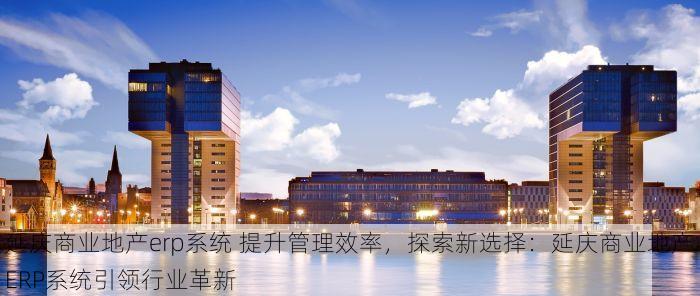 延庆商业地产erp系统 提升管理效率，探索新选择：延庆商业地产ERP系统引领行业革新