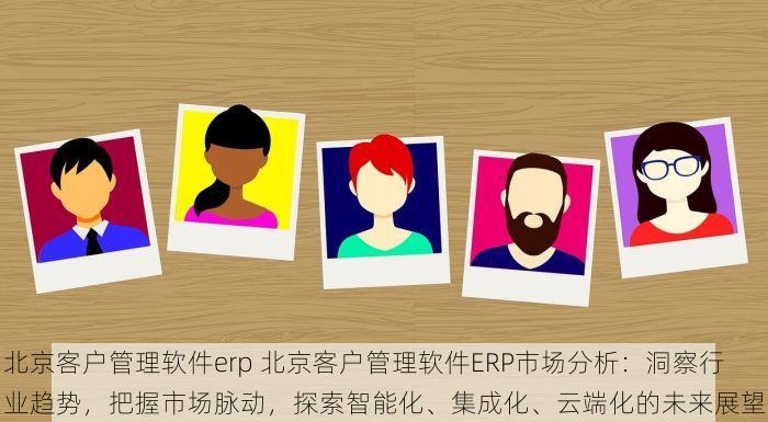 北京客户管理软件erp 北京客户管理软件ERP市场分析：洞察行业趋势，把握市场脉动，探索智能化、集成化、云端化的未来展望