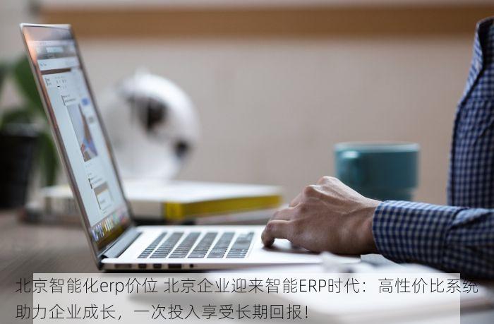 北京智能化erp价位 北京企业迎来智能ERP时代：高性价比系统助力企业成长，一次投入享受长期回报！