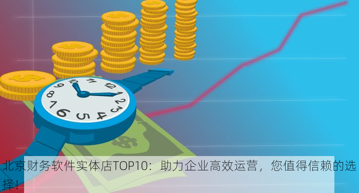 北京财务软件实体店TOP10：助力企业高效运营，您值得信赖的选择！