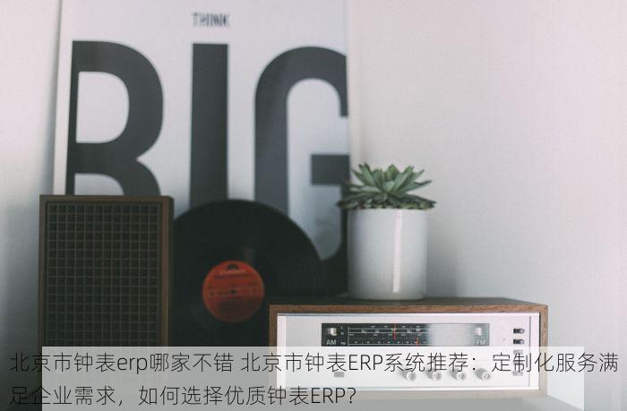 北京市钟表erp哪家不错 北京市钟表ERP系统推荐：定制化服务满足企业需求，如何选择优质钟表ERP？