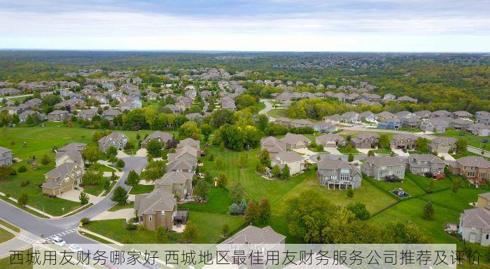 西城用友财务哪家好 西城地区最佳用友财务服务公司推荐及评价