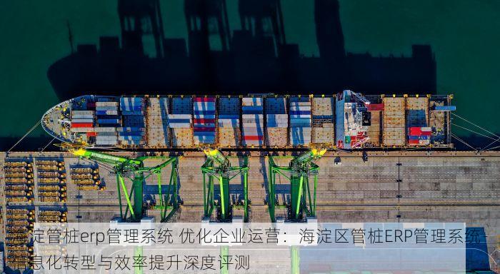 海淀管桩erp管理系统 优化企业运营：海淀区管桩ERP管理系统-信息化转型与效率提升深度评测