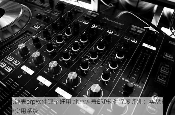 北京钟表erp软件哪个好用 北京钟表ERP软件深度评测：实战推荐最佳实用系统