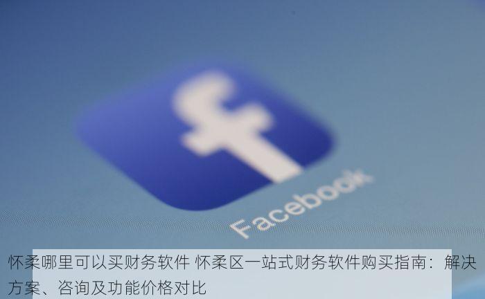怀柔哪里可以买财务软件 怀柔区一站式财务软件购买指南：解决方案、咨询及功能价格对比