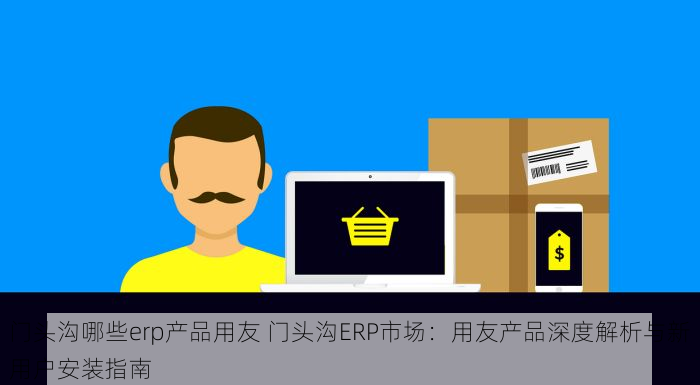 门头沟哪些erp产品用友 门头沟ERP市场：用友产品深度解析与新用户安装指南
