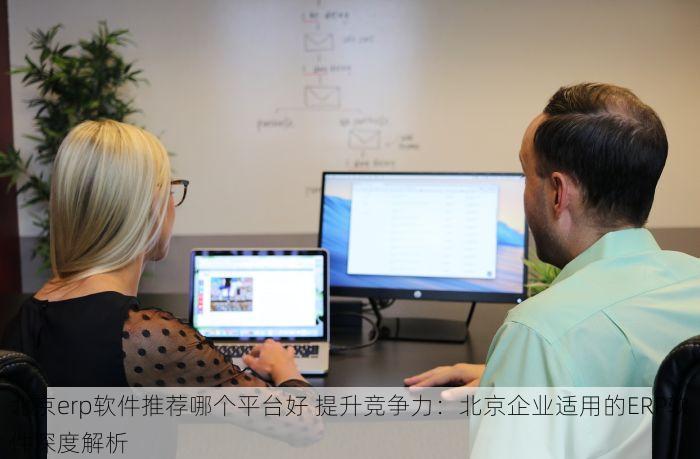 北京erp软件推荐哪个平台好 提升竞争力：北京企业适用的ERP软件深度解析