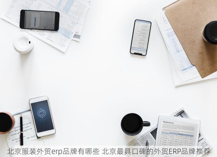 北京服装外贸erp品牌有哪些 北京最具口碑的外贸ERP品牌推荐