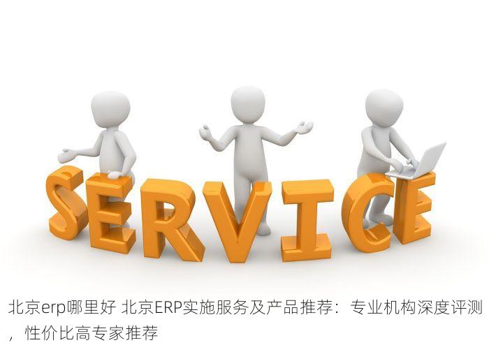 北京erp哪里好 北京ERP实施服务及产品推荐：专业机构深度评测，性价比高专家推荐