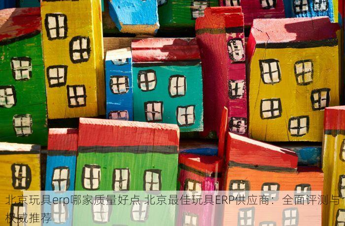 北京玩具erp哪家质量好点 北京最佳玩具ERP供应商：全面评测与权威推荐