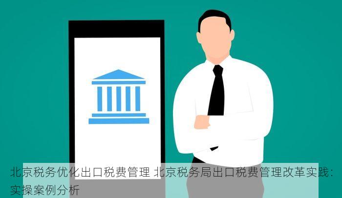北京税务优化出口税费管理 北京税务局出口税费管理改革实践：实操案例分析