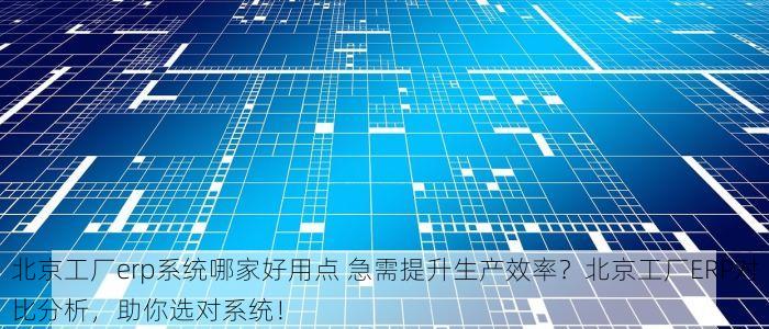 北京工厂erp系统哪家好用点 急需提升生产效率？北京工厂ERP对比分析，助你选对系统！