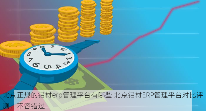 北京正规的铝材erp管理平台有哪些 北京铝材ERP管理平台对比评测，不容错过