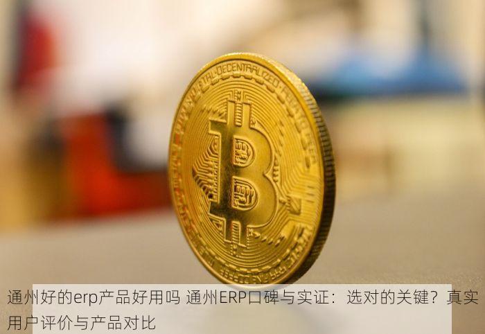 通州好的erp产品好用吗 通州ERP口碑与实证：选对的关键？真实用户评价与产品对比