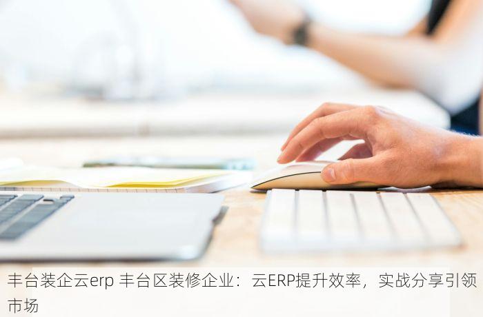 丰台装企云erp 丰台区装修企业：云ERP提升效率，实战分享引领市场