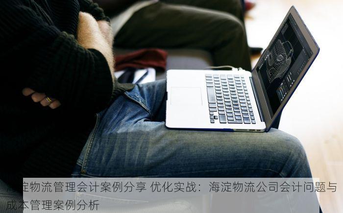 海淀物流管理会计案例分享 优化实战：海淀物流公司会计问题与成本管理案例分析