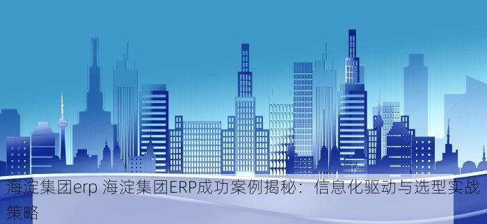 海淀集团erp 海淀集团ERP成功案例揭秘：信息化驱动与选型实战策略