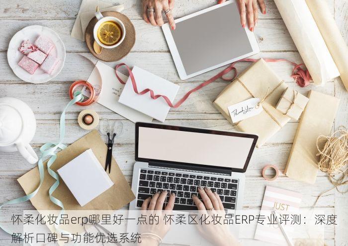 怀柔化妆品erp哪里好一点的 怀柔区化妆品ERP专业评测：深度解析口碑与功能优选系统
