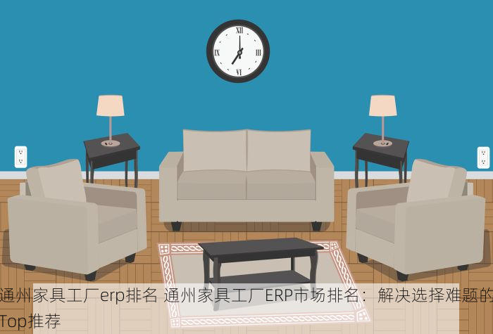 通州家具工厂erp排名 通州家具工厂ERP市场排名：解决选择难题的Top推荐