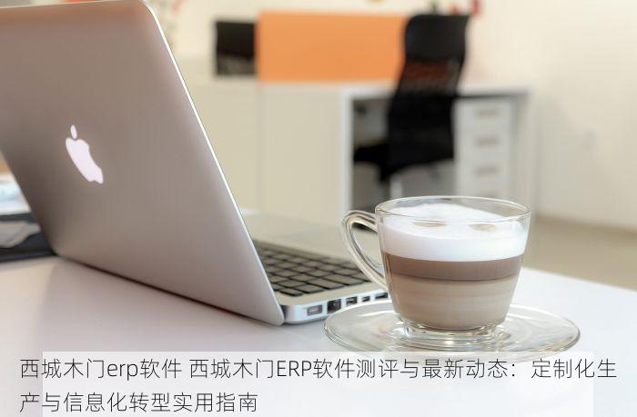 西城木门erp软件 西城木门ERP软件测评与最新动态：定制化生产与信息化转型实用指南