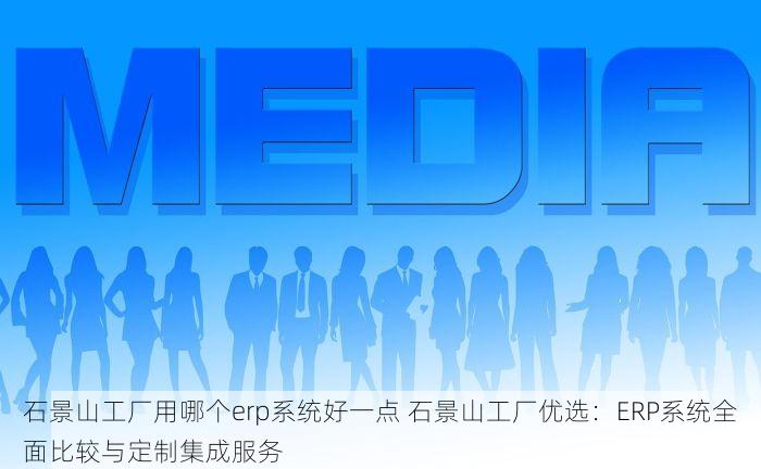 石景山工厂用哪个erp系统好一点 石景山工厂优选：ERP系统全面比较与定制集成服务