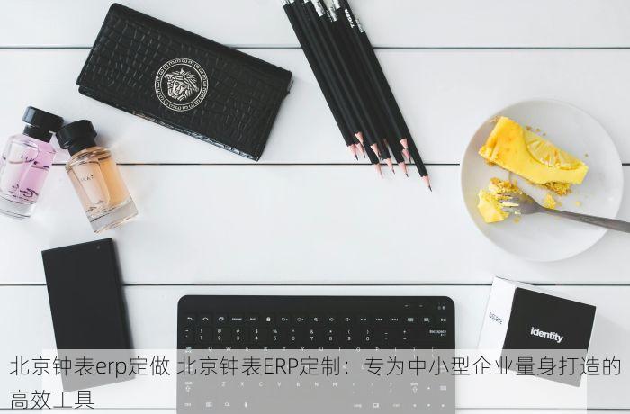 北京钟表erp定做 北京钟表ERP定制：专为中小型企业量身打造的高效工具