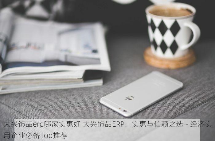 大兴饰品erp哪家实惠好 大兴饰品ERP：实惠与信赖之选 - 经济实用企业必备Top推荐