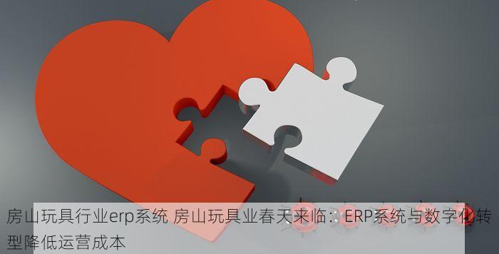 房山玩具行业erp系统 房山玩具业春天来临：ERP系统与数字化转型降低运营成本